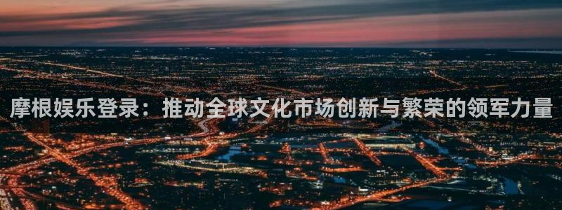 美狮贵宾会电子娱乐官网下载：摩根娱乐登录：推动全球文化市场创新与繁荣的领军力量
