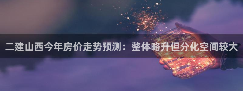 美狮贵宾会app最新版：二建山西今年房价走势预测：整体略升但分化空间较大