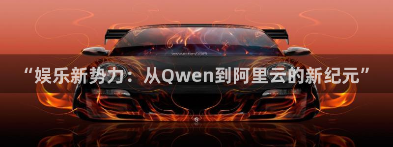 美狮贵宾会平台下载入口：“娱乐新势力：从Qwen到阿里云的新纪元”